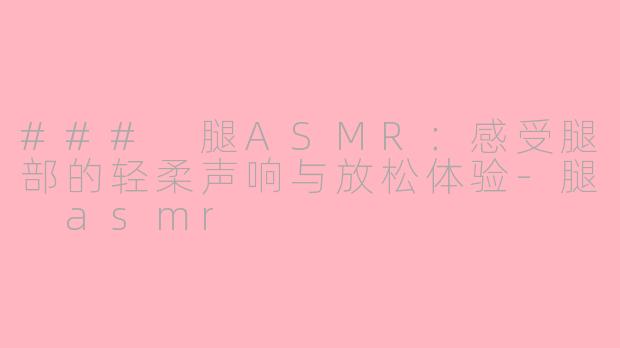 ### 腿ASMR：感受腿部的轻柔声响与放松体验-腿 asmr