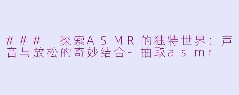 ### 探索ASMR的独特世界：声音与放松的奇妙结合-抽取asmr