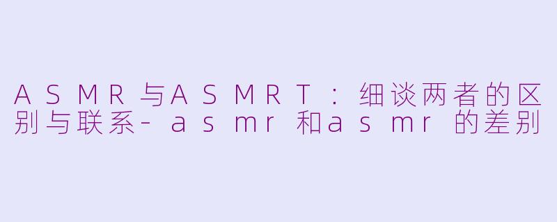 ASMR与ASMRT：细谈两者的区别与联系