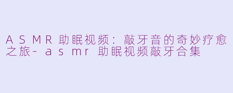 ASMR助眠视频：敲牙音的奇妙疗愈之旅-asmr助眠视频敲牙合集