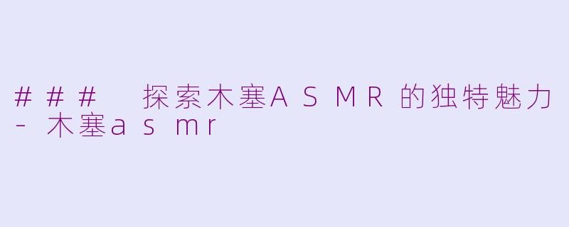 ### 探索木塞ASMR的独特魅力-木塞asmr