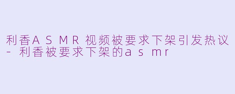 利香ASMR视频被要求下架引发热议-利香被要求下架的asmr