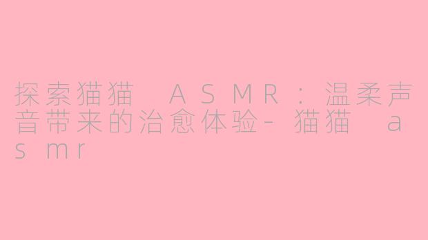 探索猫猫 ASMR：温柔声音带来的治愈体验-猫猫 asmr