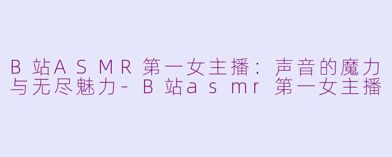 B站ASMR第一女主播：声音的魔力与无尽魅力-B站asmr第一女主播