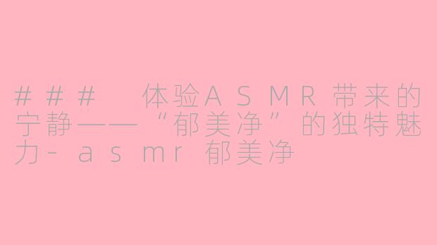 ### 体验ASMR带来的宁静——“郁美净”的独特魅力-asmr郁美净