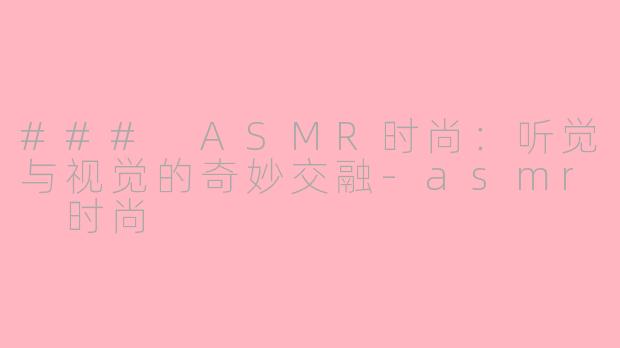 ### ASMR时尚：听觉与视觉的奇妙交融-asmr 时尚