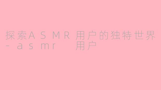 探索ASMR用户的独特世界-asmr 用户