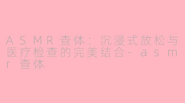 ASMR查体：沉浸式放松与医疗检查的完美结合-asmr查体