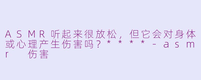 ASMR听起来很放松，但它会对身体或心理产生伤害吗？****-asmr 伤害