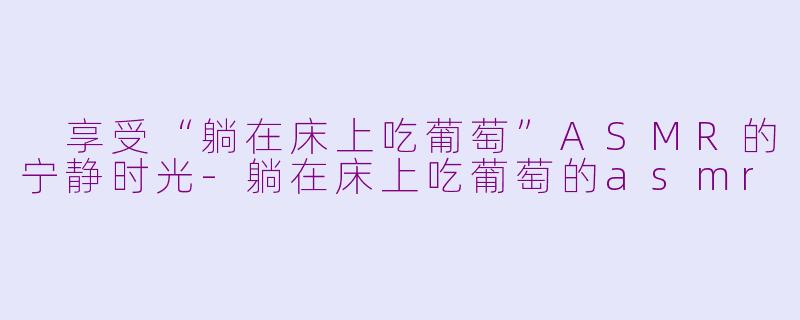  享受“躺在床上吃葡萄”ASMR的宁静时光-躺在床上吃葡萄的asmr