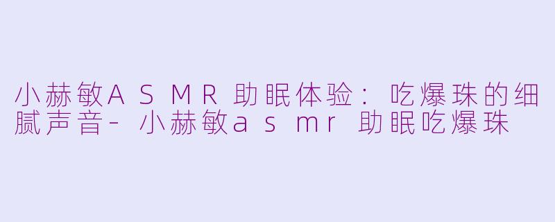 小赫敏ASMR助眠体验：吃爆珠的细腻声音-小赫敏asmr助眠吃爆珠