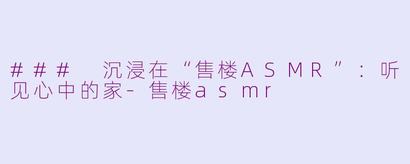 ### 沉浸在“售楼ASMR”：听见心中的家-售楼asmr