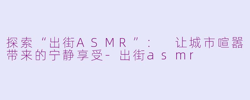 探索“出街ASMR”: 让城市喧嚣带来的宁静享受-出街asmr