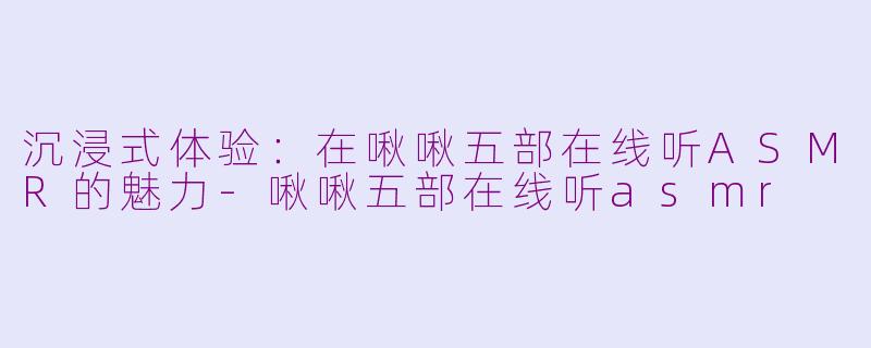 沉浸式体验：在啾啾五部在线听ASMR的魅力-啾啾五部在线听asmr