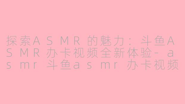 探索ASMR的魅力：斗鱼ASMR办卡视频全新体验-asmr斗鱼asmr办卡视频