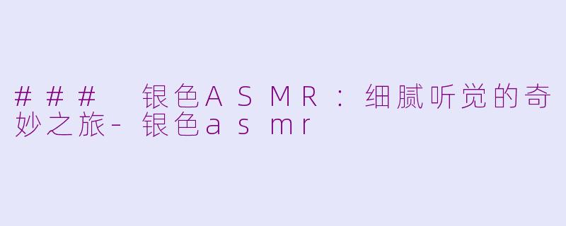 ### 银色ASMR：细腻听觉的奇妙之旅-银色asmr