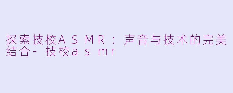探索技校ASMR：声音与技术的完美结合-技校asmr
