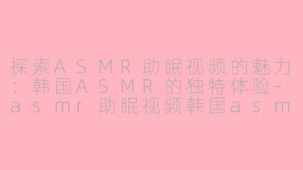 探索ASMR助眠视频的魅力：韩国ASMR的独特体验-asmr助眠视频韩国asmr