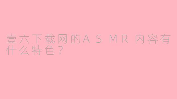 壹六下载网的ASMR内容有什么特色？