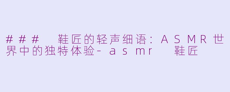 ### 鞋匠的轻声细语：ASMR世界中的独特体验-asmr 鞋匠