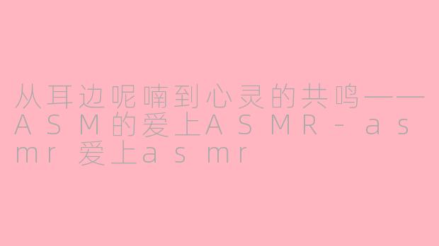 从耳边呢喃到心灵的共鸣——ASM的爱上ASMR-asmr爱上asmr