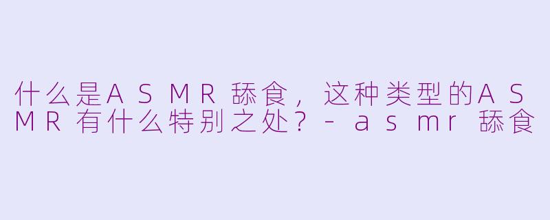 什么是ASMR舔食,这种类型的ASMR有什么特别之处?