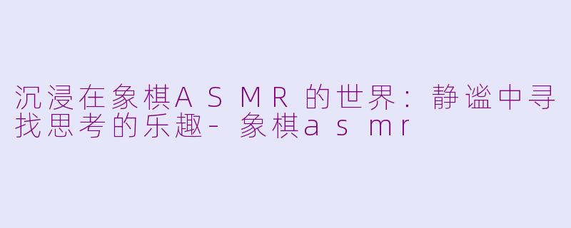沉浸在象棋ASMR的世界：静谧中寻找思考的乐趣-象棋asmr