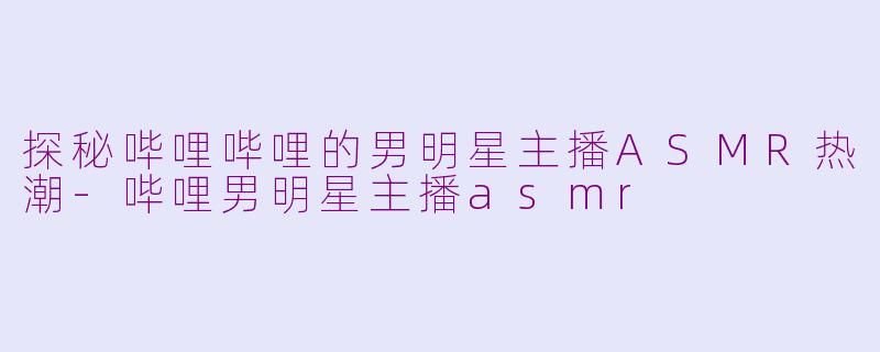 探秘哔哩哔哩的男明星主播ASMR热潮-哔哩男明星主播asmr