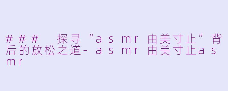 ### 探寻“asmr由美寸止”背后的放松之道-asmr由美寸止asmr