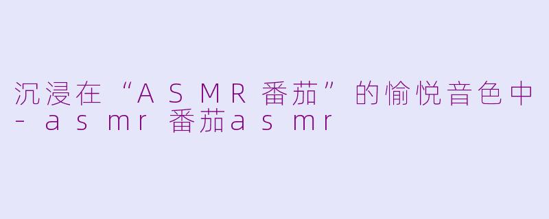 沉浸在“ASMR番茄”的愉悦音色中-asmr番茄asmr