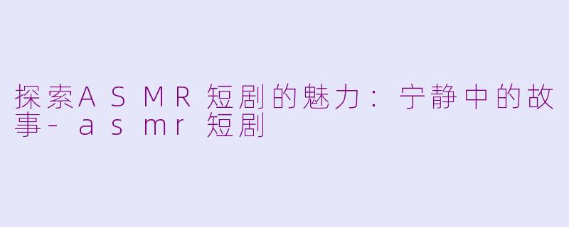 探索ASMR短剧的魅力：宁静中的故事-asmr短剧