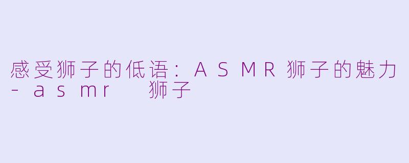 感受狮子的低语：ASMR狮子的魅力-asmr 狮子