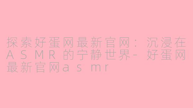探索好蛋网最新官网：沉浸在ASMR的宁静世界-好蛋网最新官网asmr