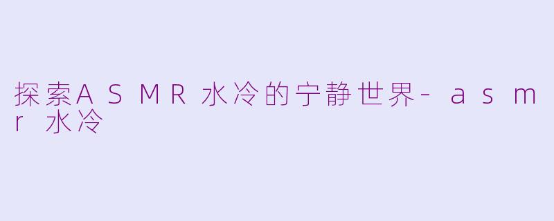 探索ASMR水冷的宁静世界-asmr水冷