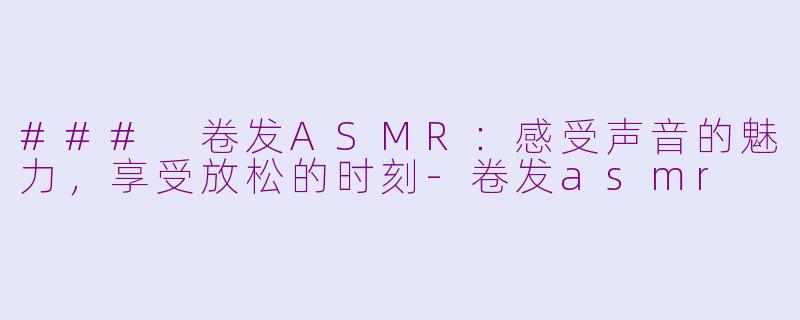 ### 卷发ASMR：感受声音的魅力，享受放松的时刻-卷发asmr