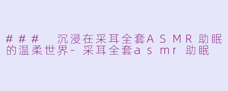 ### 沉浸在采耳全套ASMR助眠的温柔世界-采耳全套asmr助眠