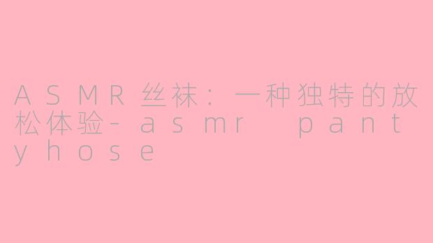 ASMR丝袜：一种独特的放松体验-asmr pantyhose