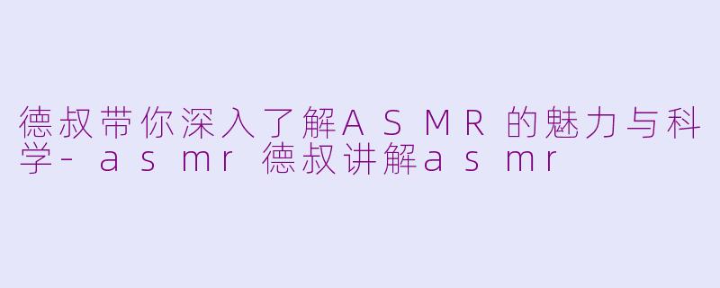 德叔带你深入了解ASMR的魅力与科学-asmr德叔讲解asmr