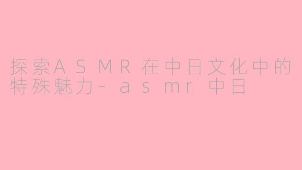 探索ASMR在中日文化中的特殊魅力-asmr中日