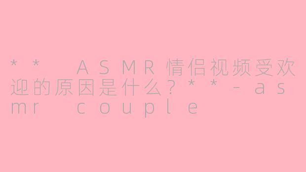 ** ASMR情侣视频受欢迎的原因是什么?**