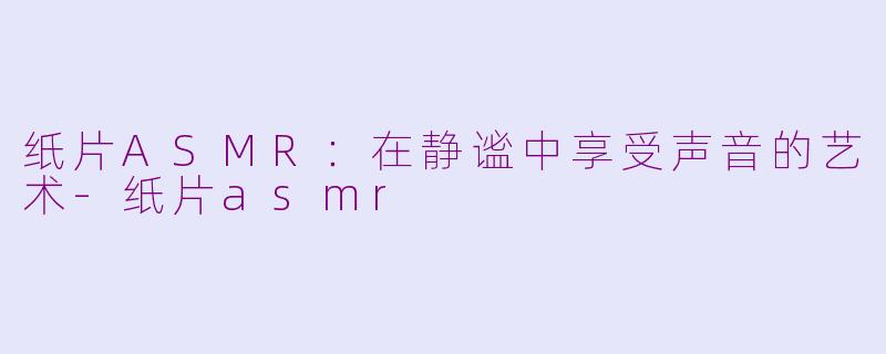 纸片ASMR：在静谧中享受声音的艺术-纸片asmr