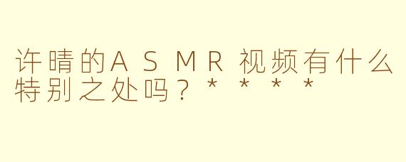 许晴的ASMR视频有什么特别之处吗？****
