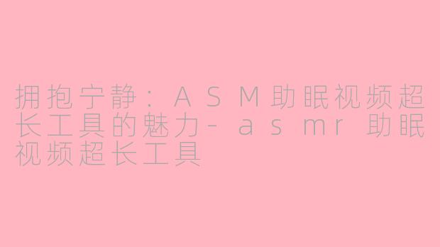 拥抱宁静：ASM助眠视频超长工具的魅力-asmr助眠视频超长工具