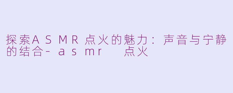 探索ASMR点火的魅力：声音与宁静的结合-asmr 点火