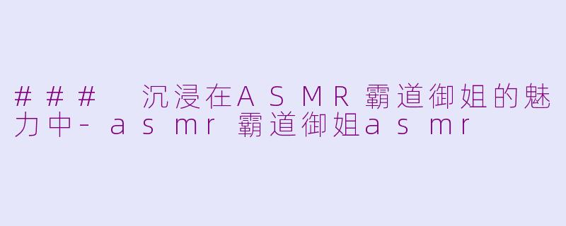 ### 沉浸在ASMR霸道御姐的魅力中-asmr霸道御姐asmr