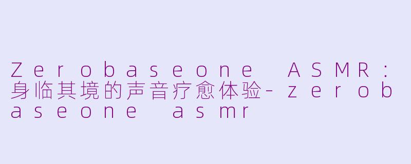 Zerobaseone ASMR：身临其境的声音疗愈体验-zerobaseone asmr
