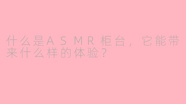什么是ASMR柜台,它能带来什么样的体验?