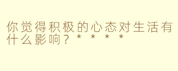 你觉得积极的心态对生活有什么影响？****