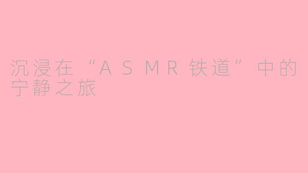 沉浸在“ASMR铁道”中的宁静之旅