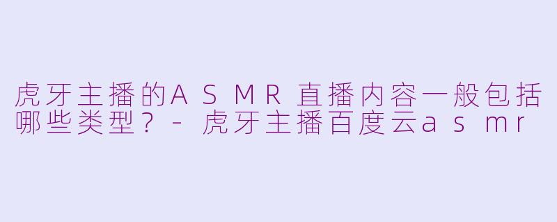 虎牙主播的ASMR直播内容一般包括哪些类型？-虎牙主播百度云asmr